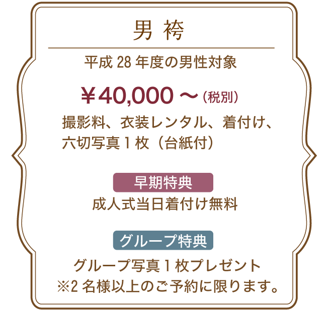 男袴 平成28年度の男性対象 40,000円~(税別) 内容 撮影料、衣装レンタル、着付け、六切写真1枚(台紙付) 早期特典:成人式当日着付け無料 グループ特典:グループ写真1枚プレゼント※2名様以上のご予約に限ります。